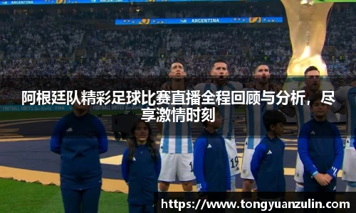 阿根廷队精彩足球比赛直播全程回顾与分析，尽享激情时刻