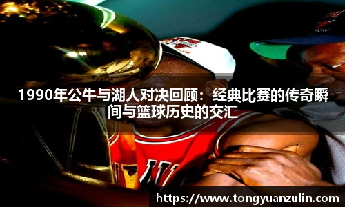 1990年公牛与湖人对决回顾：经典比赛的传奇瞬间与篮球历史的交汇